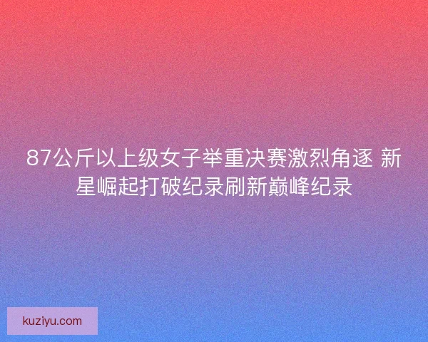 87公斤以上级女子举重决赛激烈角逐 新星崛起打破纪录刷新巅峰纪录