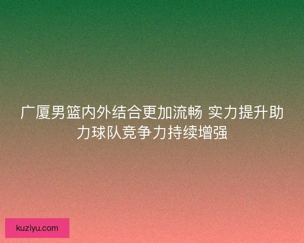 广厦男篮内外结合更加流畅 实力提升助力球队竞争力持续增强
