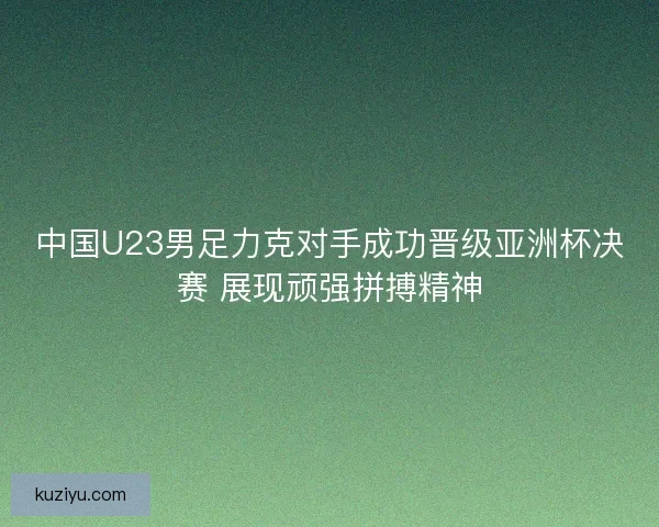 中国U23男足力克对手成功晋级亚洲杯决赛 展现顽强拼搏精神