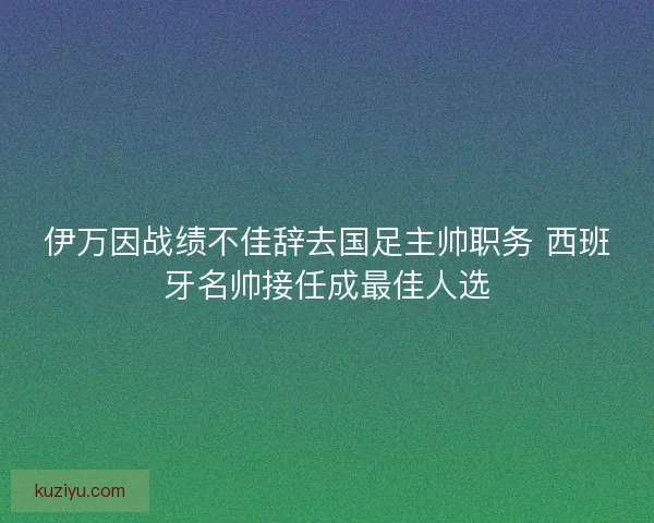 伊万因战绩不佳辞去国足主帅职务 西班牙名帅接任成最佳人选