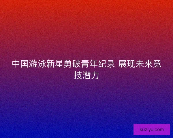 中国游泳新星勇破青年纪录 展现未来竞技潜力