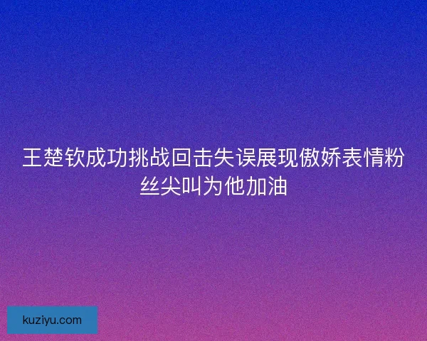 王楚钦成功挑战回击失误展现傲娇表情粉丝尖叫为他加油